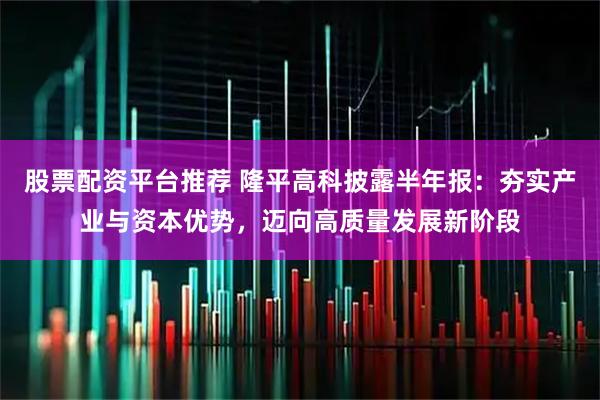 股票配资平台推荐 隆平高科披露半年报：夯实产业与资本优势，迈向高质量发展新阶段