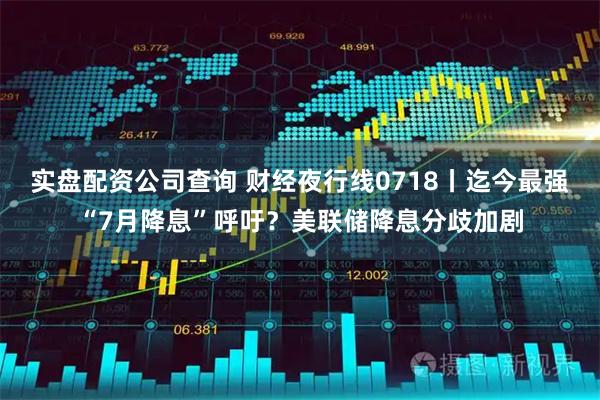 实盘配资公司查询 财经夜行线0718丨迄今最强“7月降息”呼吁？美联储降息分歧加剧