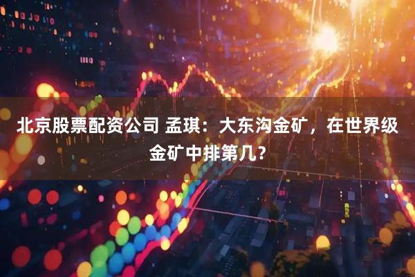 北京股票配资公司 孟琪：大东沟金矿，在世界级金矿中排第几？