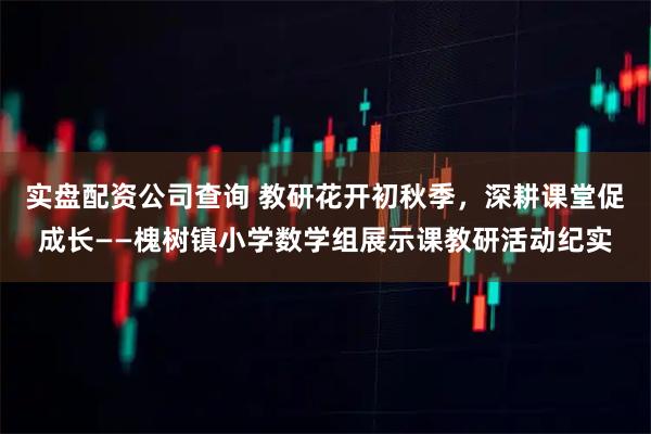 实盘配资公司查询 教研花开初秋季，深耕课堂促成长——槐树镇小学数学组展示课教研活动纪实