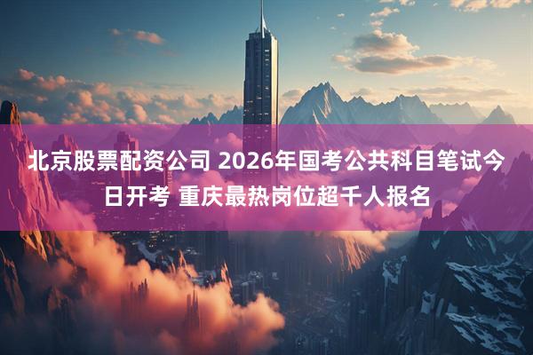 北京股票配资公司 2026年国考公共科目笔试今日开考 重庆最热岗位超千人报名