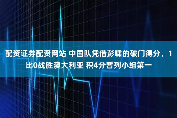 配资证券配资网站 中国队凭借彭啸的破门得分，1比0战胜澳大利亚 积4分暂列小组第一