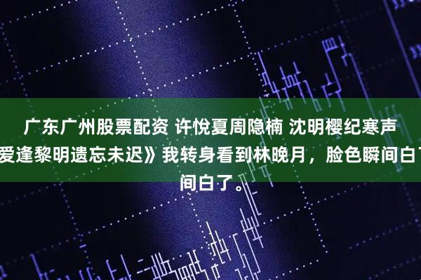 广东广州股票配资 许悅夏周隐楠 沈明樱纪寒声《爱逢黎明遗忘未迟》我转身看到林晚月，脸色瞬间白了。