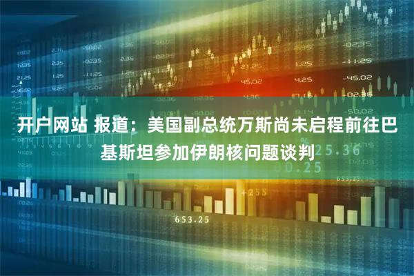 开户网站 报道：美国副总统万斯尚未启程前往巴基斯坦参加伊朗核问题谈判