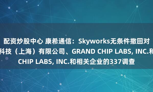 配资炒股中心 康希通信：Skyworks无条件撤回对公司子公司康希通信科技（上海）有限公司、GRAND CHIP LABS, INC.和相关企业的337调查