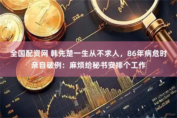 全国配资网 韩先楚一生从不求人，86年病危时亲自破例：麻烦给秘书安排个工作