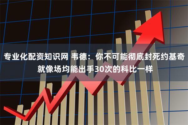 专业化配资知识网 韦德：你不可能彻底封死约基奇 就像场均能出手30次的科比一样