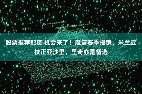股票推荐配资 机会来了！魔笛赛季报销，米兰或扶正亚沙里，里奇亦是备选