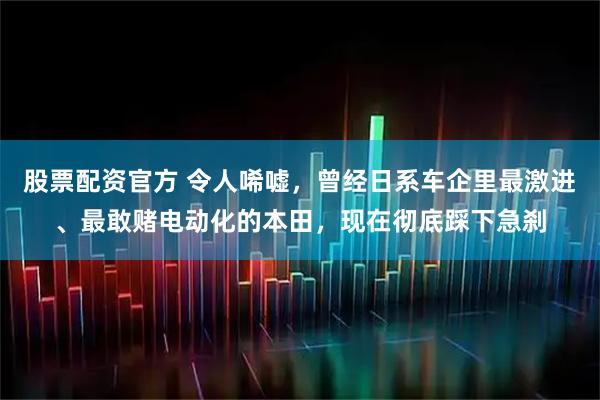 股票配资官方 令人唏嘘，曾经日系车企里最激进、最敢赌电动化的本田，现在彻底踩下急刹