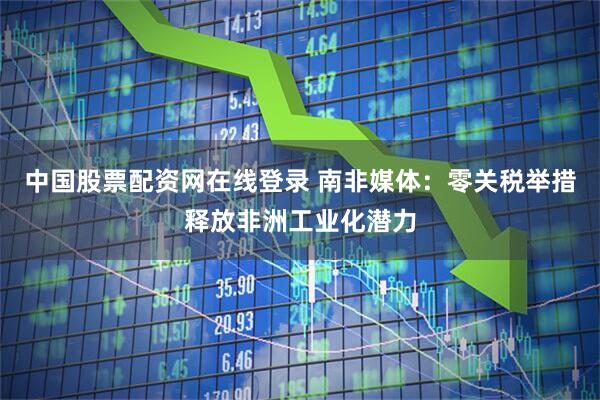 中国股票配资网在线登录 南非媒体：零关税举措释放非洲工业化潜力
