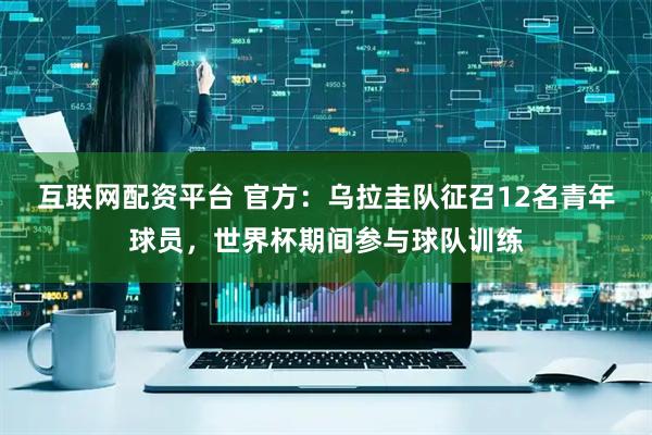 互联网配资平台 官方：乌拉圭队征召12名青年球员，世界杯期间参与球队训练