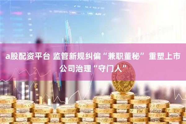 a股配资平台 监管新规纠偏“兼职董秘” 重塑上市公司治理“守门人”