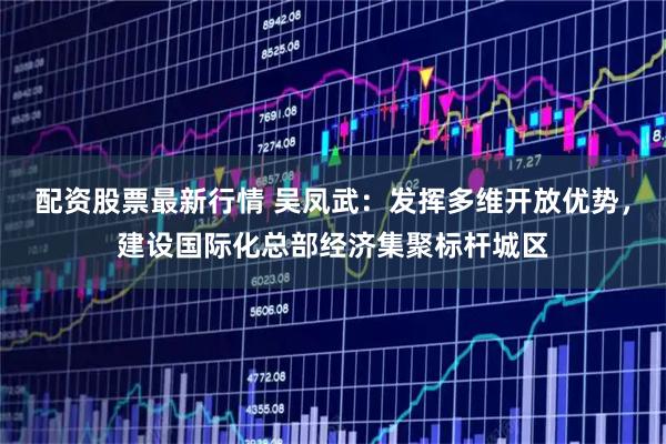 配资股票最新行情 吴凤武：发挥多维开放优势，建设国际化总部经济集聚标杆城区